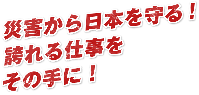 災害から日本を守る！誇れる仕事をその手に！